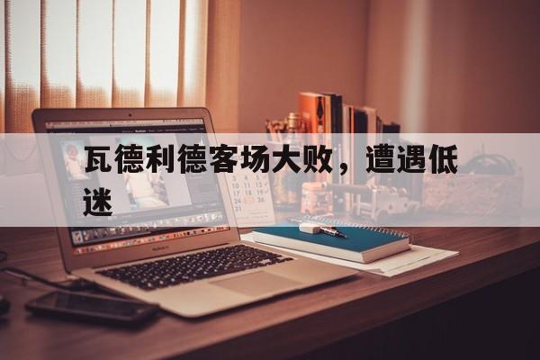 瓦德利德客场大败,遭遇低迷 瓦德利德客场大败,遭遇低迷